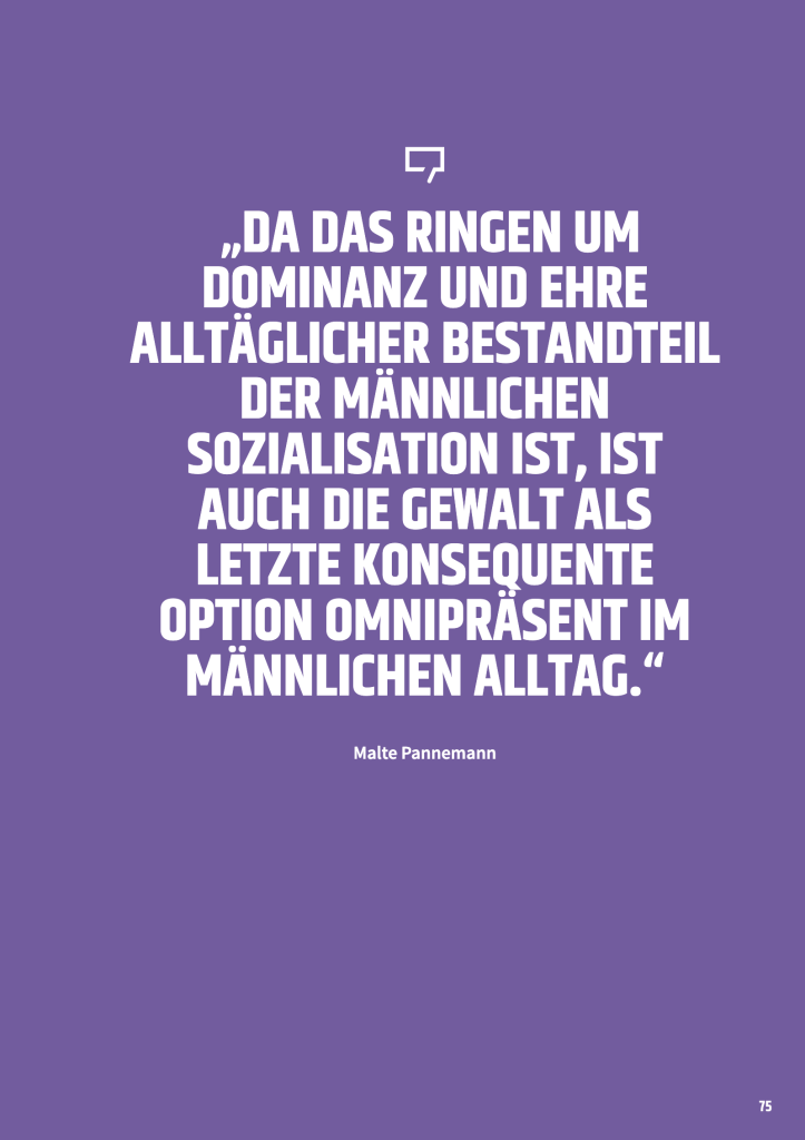 DA DAS RINGEN UM
DOMINANZ UND EHRE
ALLTÄGLICHER BESTANDTEIL
DER MÄNNLICHEN
SOZIALISATION IST, IST
AUCH DIE GEWALT ALS
LETZTE KONSEQUENTE
OPTION OMNIPRÄSENT IM
MÄNNLICHEN ALLTAG.